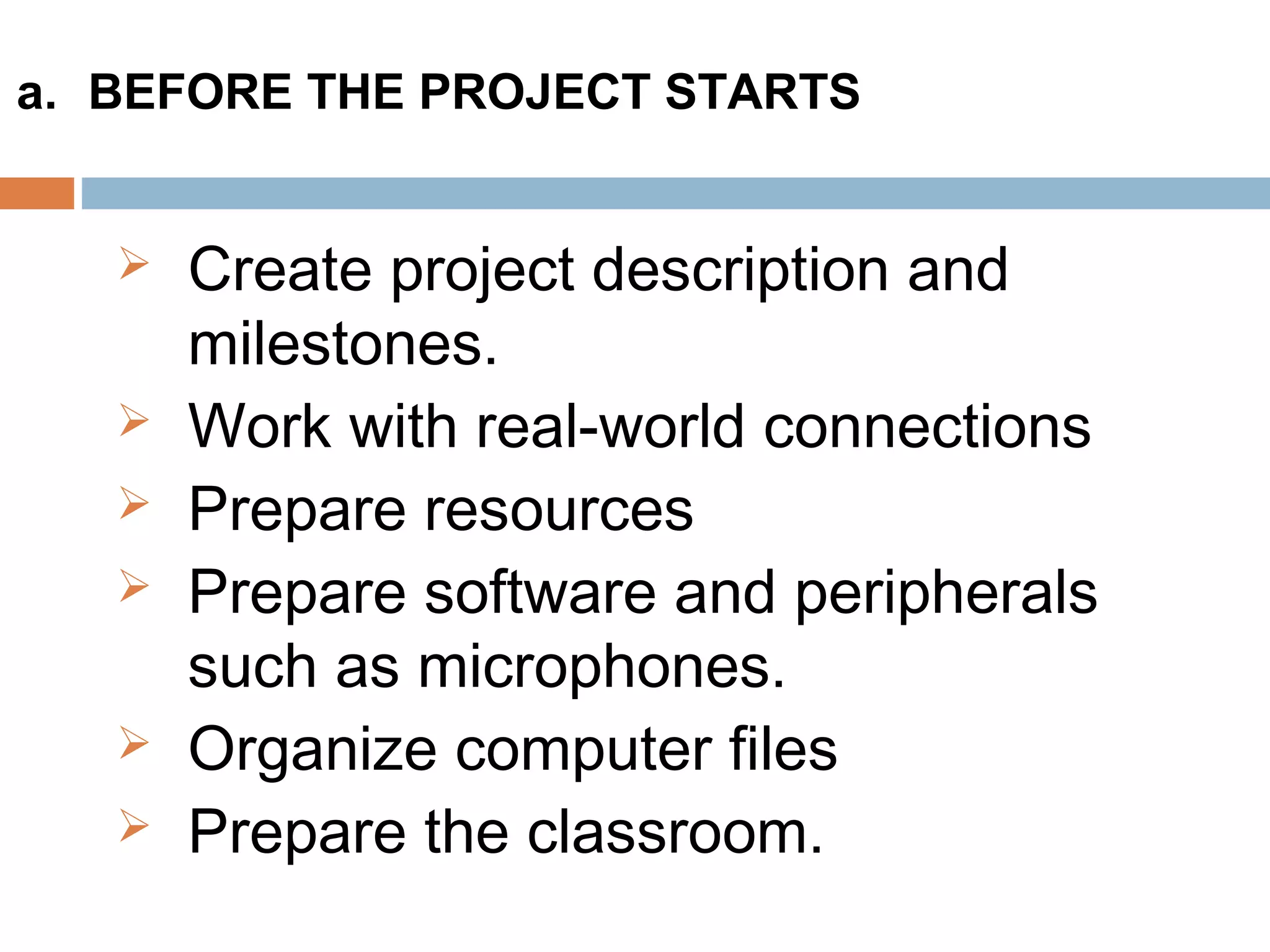  Create project description and
milestones.
 Work with real-world connections
 Prepare resources
 Prepare software and peripherals
such as microphones.
 Organize computer files
 Prepare the classroom.
a. BEFORE THE PROJECT STARTS
 