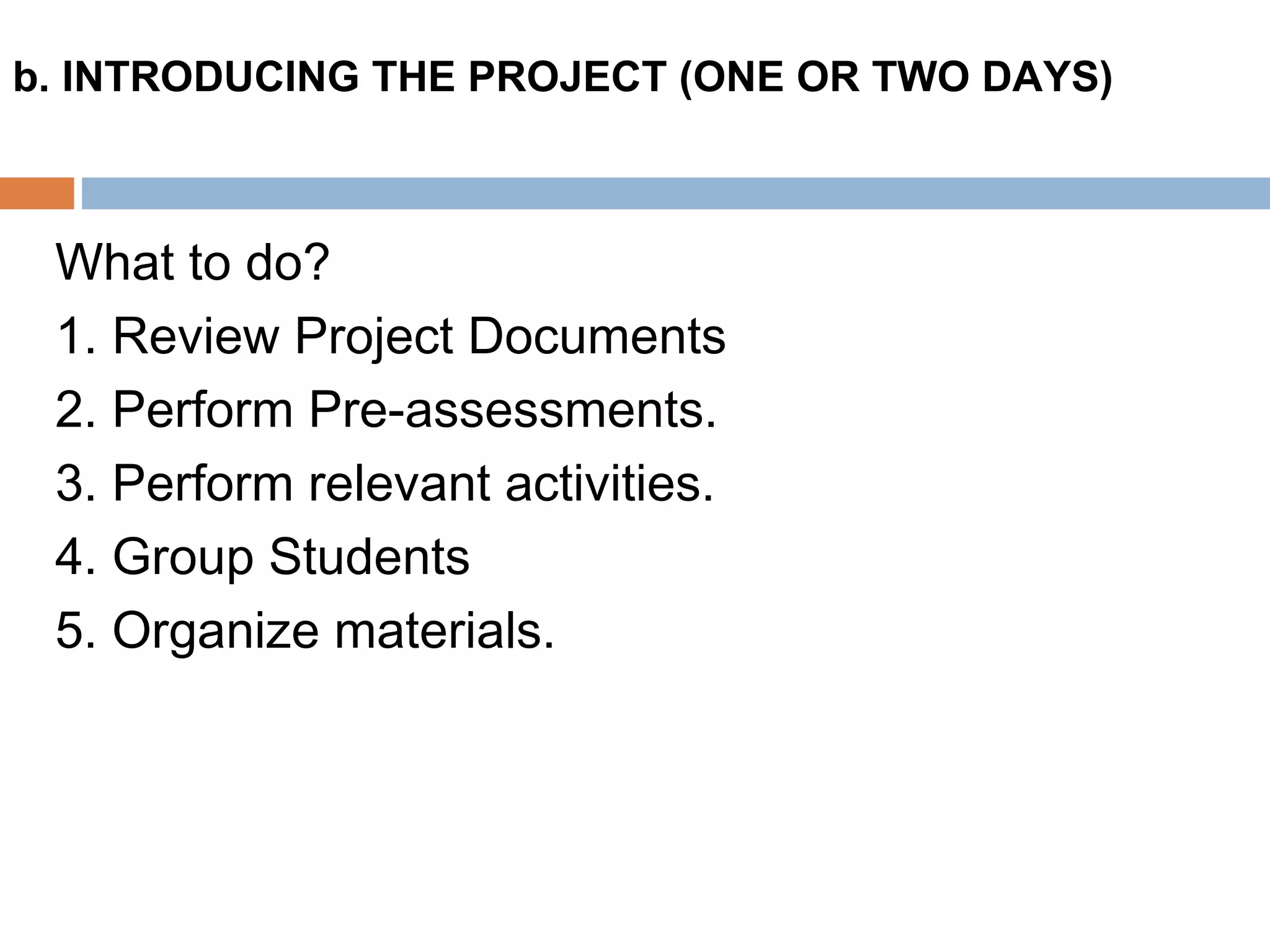 What to do?
1. Review Project Documents
2. Perform Pre-assessments.
3. Perform relevant activities.
4. Group Students
5. Organize materials.
b. INTRODUCING THE PROJECT (ONE OR TWO DAYS)
 