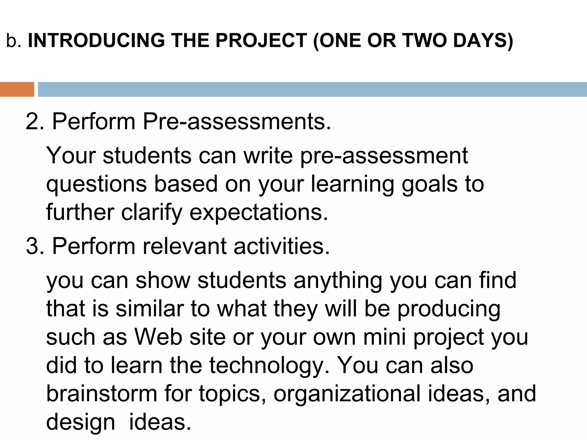 2. Perform Pre-assessments.
Your students can write pre-assessment
questions based on your learning goals to
further clarify expectations.
3. Perform relevant activities.
you can show students anything you can find
that is similar to what they will be producing
such as Web site or your own mini project you
did to learn the technology. You can also
brainstorm for topics, organizational ideas, and
design ideas.
b. INTRODUCING THE PROJECT (ONE OR TWO DAYS)
 