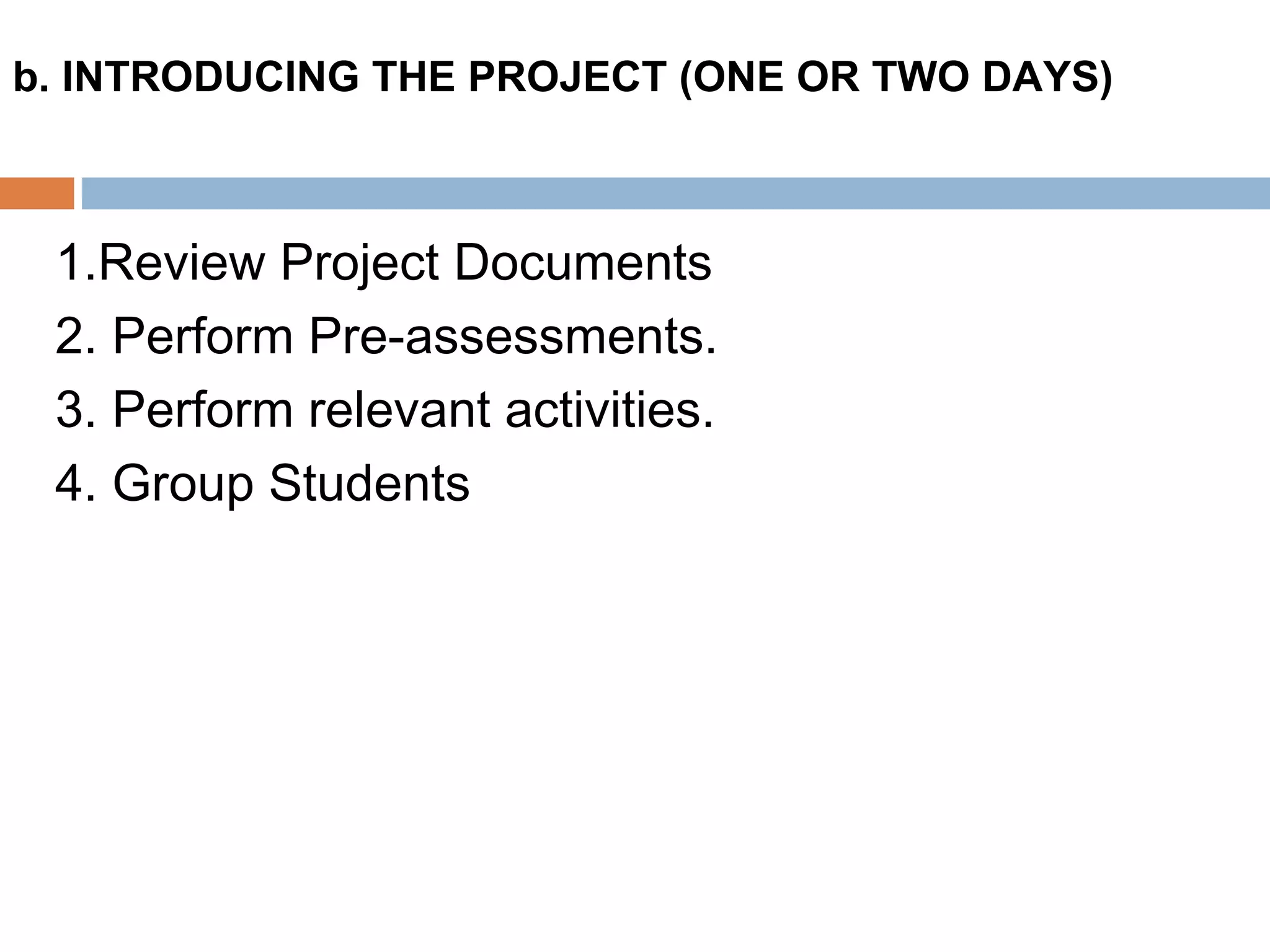 1.Review Project Documents
2. Perform Pre-assessments.
3. Perform relevant activities.
4. Group Students
b. INTRODUCING THE PROJECT (ONE OR TWO DAYS)
 