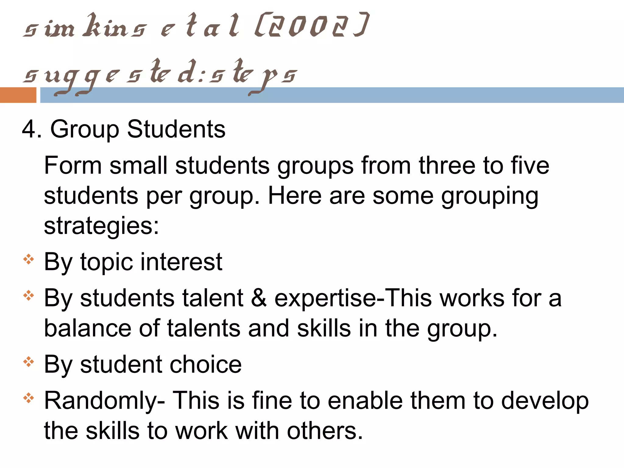 sim kins e t al. (20 0 2)
sug g e ste d: ste ps
4. Group Students
Form small students groups from three to five
students per group. Here are some grouping
strategies:
 By topic interest
 By students talent & expertise-This works for a
balance of talents and skills in the group.
 By student choice
 Randomly- This is fine to enable them to develop
the skills to work with others.
 