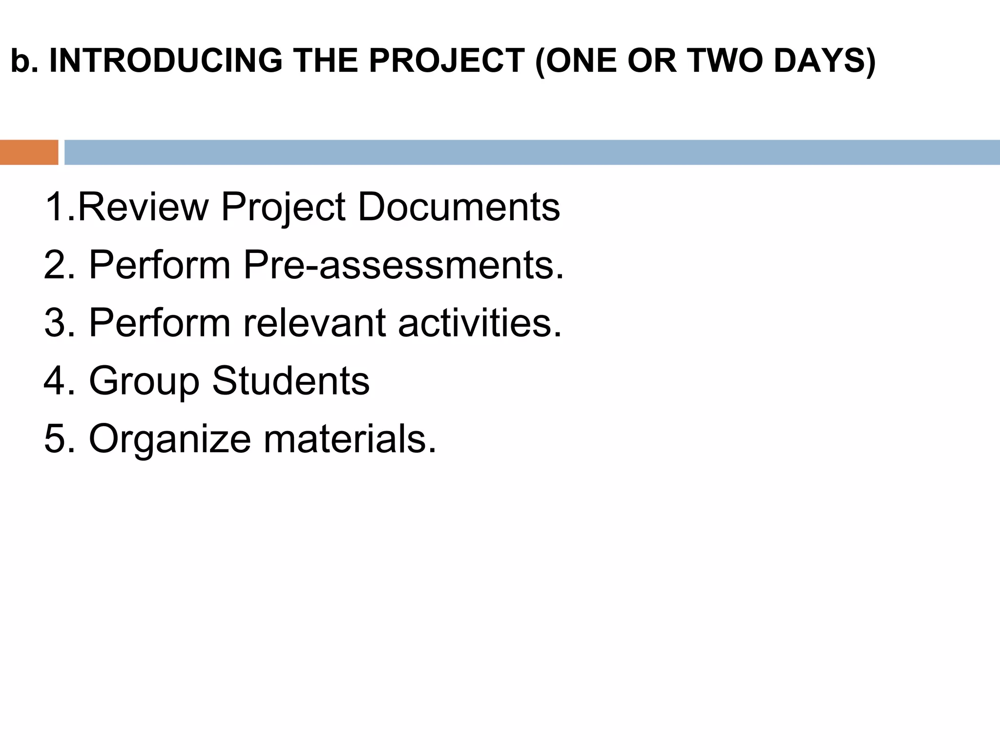 1.Review Project Documents
2. Perform Pre-assessments.
3. Perform relevant activities.
4. Group Students
5. Organize materials.
b. INTRODUCING THE PROJECT (ONE OR TWO DAYS)
 