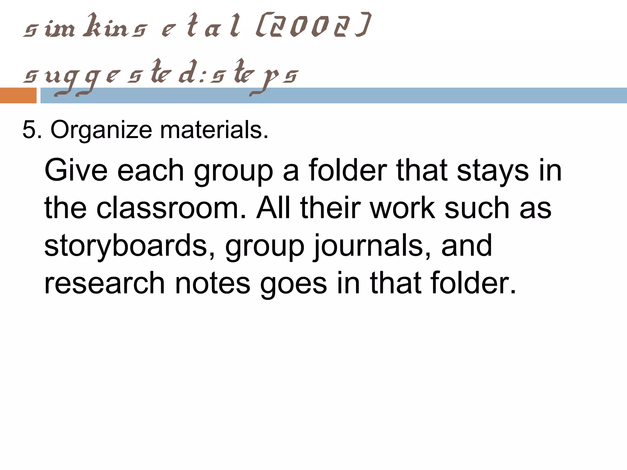 sim kins e t al. (20 0 2)
sug g e ste d: ste ps
5. Organize materials.
Give each group a folder that stays in
the classroom. All their work such as
storyboards, group journals, and
research notes goes in that folder.
 