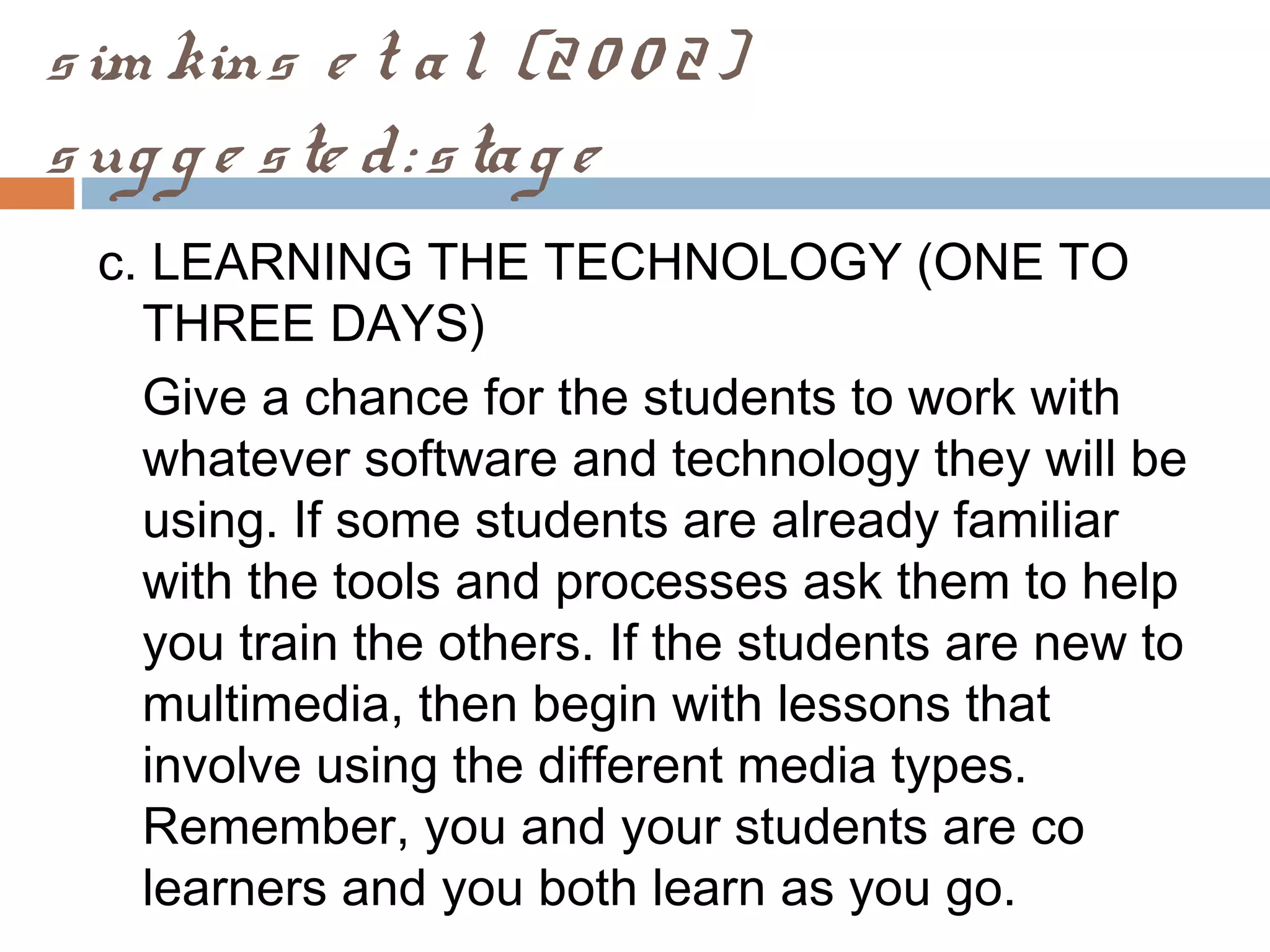 sim kins e t al. (20 0 2)
sug g e ste d: stag e
c. LEARNING THE TECHNOLOGY (ONE TO
THREE DAYS)
Give a chance for the students to work with
whatever software and technology they will be
using. If some students are already familiar
with the tools and processes ask them to help
you train the others. If the students are new to
multimedia, then begin with lessons that
involve using the different media types.
Remember, you and your students are co
learners and you both learn as you go.
 