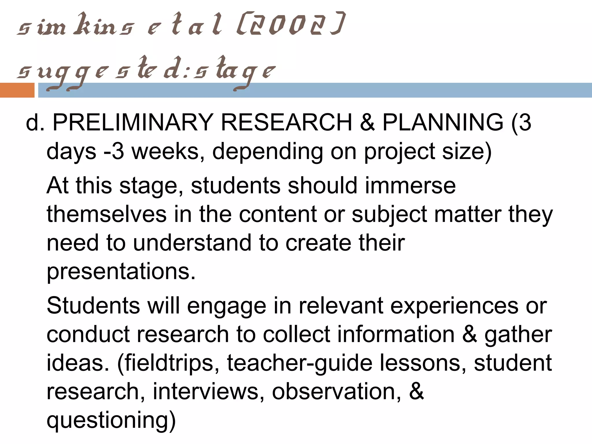 sim kins e t al. (20 0 2)
sug g e ste d: stag e
d. PRELIMINARY RESEARCH & PLANNING (3
days -3 weeks, depending on project size)
At this stage, students should immerse
themselves in the content or subject matter they
need to understand to create their
presentations.
Students will engage in relevant experiences or
conduct research to collect information & gather
ideas. (fieldtrips, teacher-guide lessons, student
research, interviews, observation, &
questioning)
 