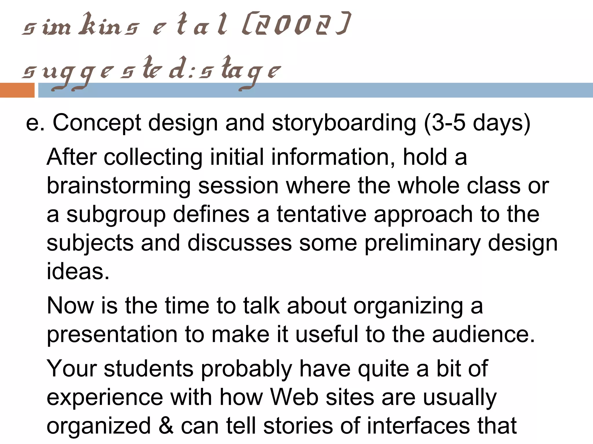 sim kins e t al. (20 0 2)
sug g e ste d: stag e
e. Concept design and storyboarding (3-5 days)
After collecting initial information, hold a
brainstorming session where the whole class or
a subgroup defines a tentative approach to the
subjects and discusses some preliminary design
ideas.
Now is the time to talk about organizing a
presentation to make it useful to the audience.
Your students probably have quite a bit of
experience with how Web sites are usually
organized & can tell stories of interfaces that
 