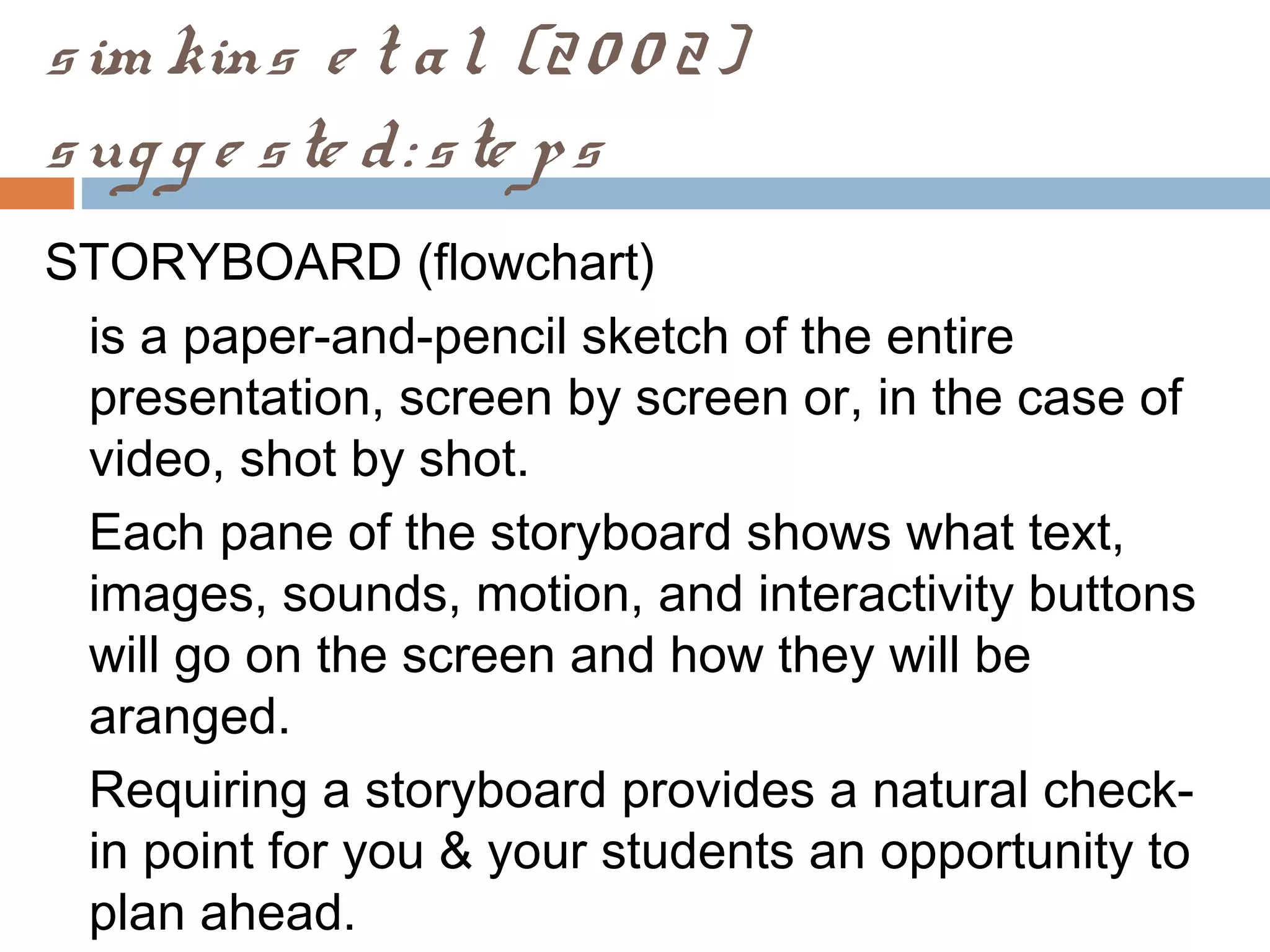 sim kins e t al. (20 0 2)
sug g e ste d: ste ps
STORYBOARD (flowchart)
is a paper-and-pencil sketch of the entire
presentation, screen by screen or, in the case of
video, shot by shot.
Each pane of the storyboard shows what text,
images, sounds, motion, and interactivity buttons
will go on the screen and how they will be
aranged.
Requiring a storyboard provides a natural check-
in point for you & your students an opportunity to
plan ahead.
 