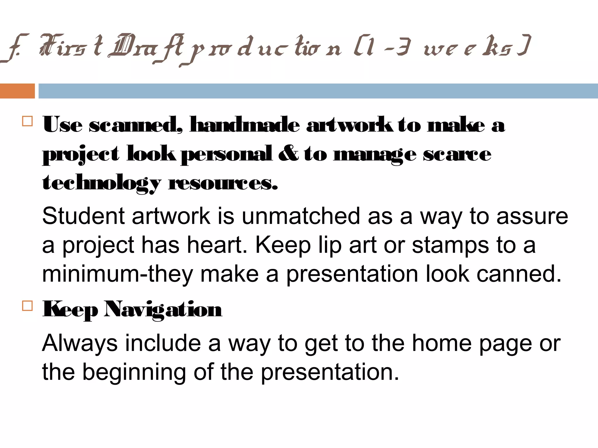 f. First Draft pro ductio n (1 -3 we e ks)
 Use scanned, handmade artworkto make a
project lookpersonal & to manage scarce
technology resources.
Student artwork is unmatched as a way to assure
a project has heart. Keep lip art or stamps to a
minimum-they make a presentation look canned.
 Keep Navigation
Always include a way to get to the home page or
the beginning of the presentation.
 