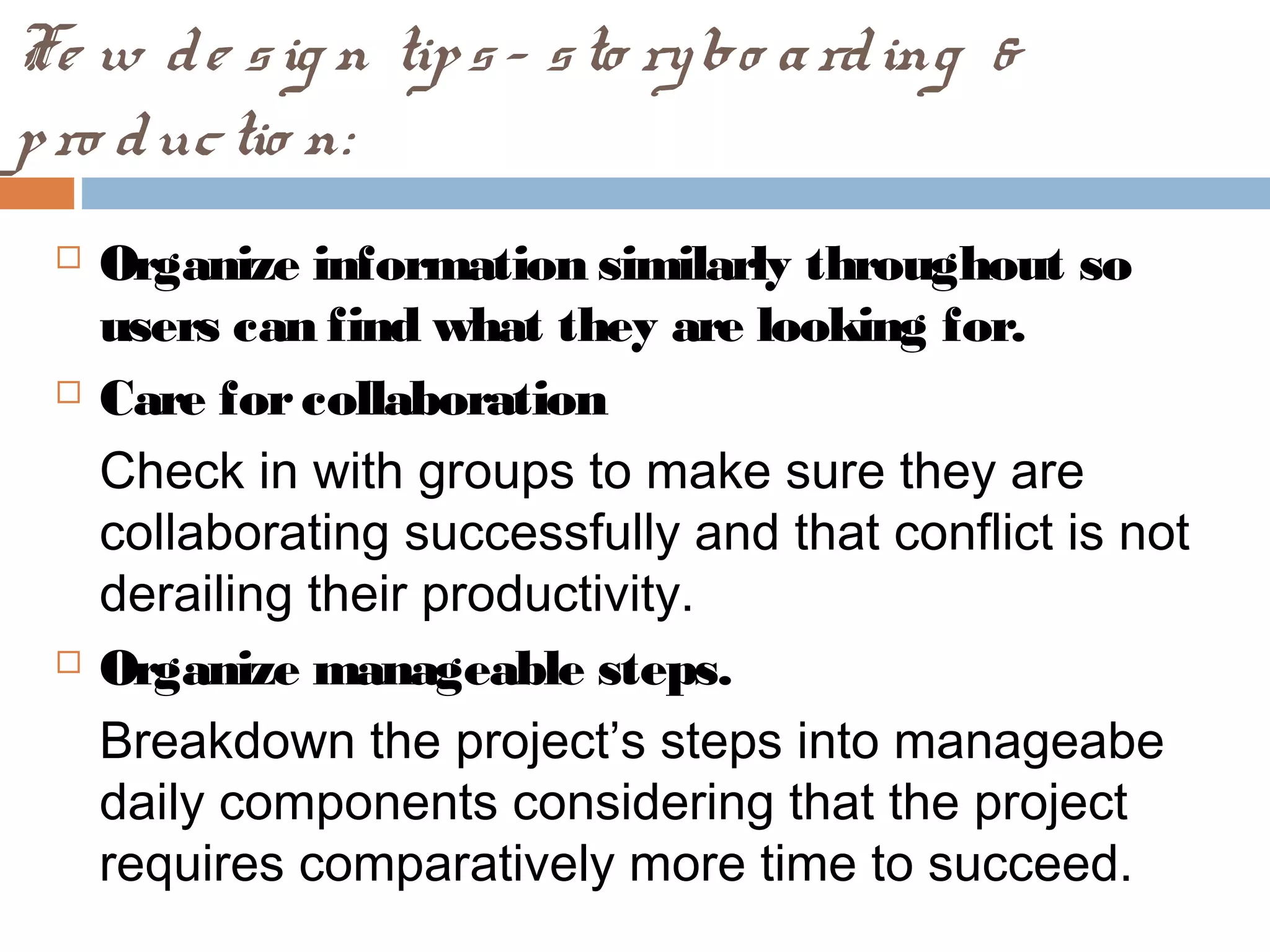 Fe w de sig n tips- sto rybo arding &
pro ductio n:
 Organize information similarly throughout so
users can find what they are looking for.
 Care forcollaboration
Check in with groups to make sure they are
collaborating successfully and that conflict is not
derailing their productivity.
 Organize manageable steps.
Breakdown the project’s steps into manageabe
daily components considering that the project
requires comparatively more time to succeed.
 