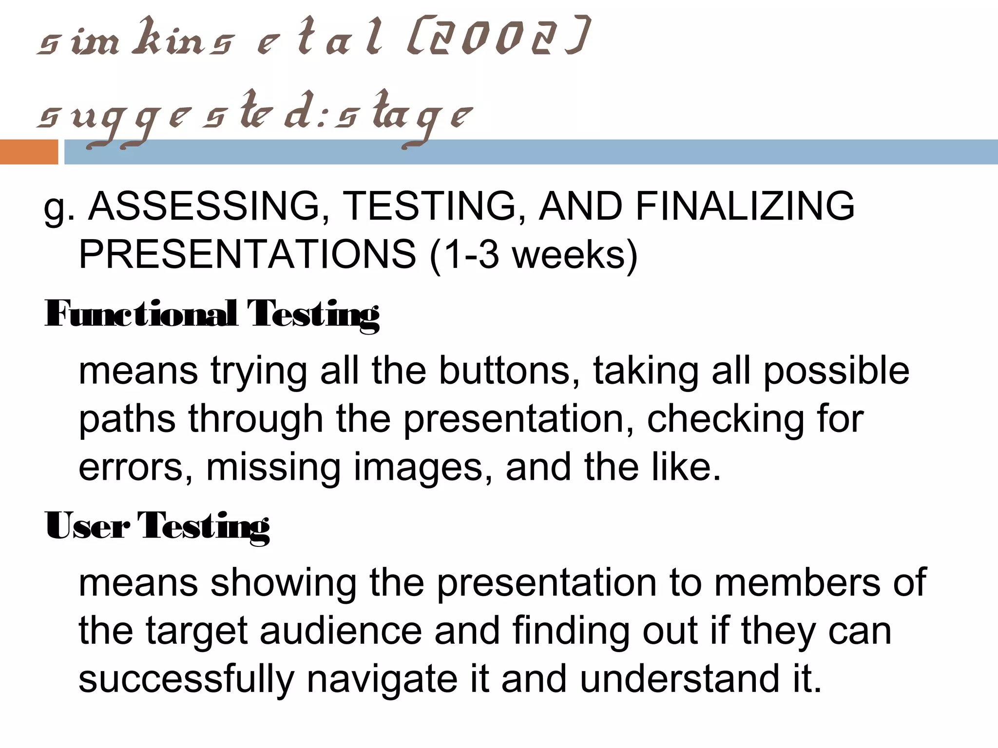 sim kins e t al. (20 0 2)
sug g e ste d: stag e
g. ASSESSING, TESTING, AND FINALIZING
PRESENTATIONS (1-3 weeks)
Functional Testing
means trying all the buttons, taking all possible
paths through the presentation, checking for
errors, missing images, and the like.
UserTesting
means showing the presentation to members of
the target audience and finding out if they can
successfully navigate it and understand it.
 