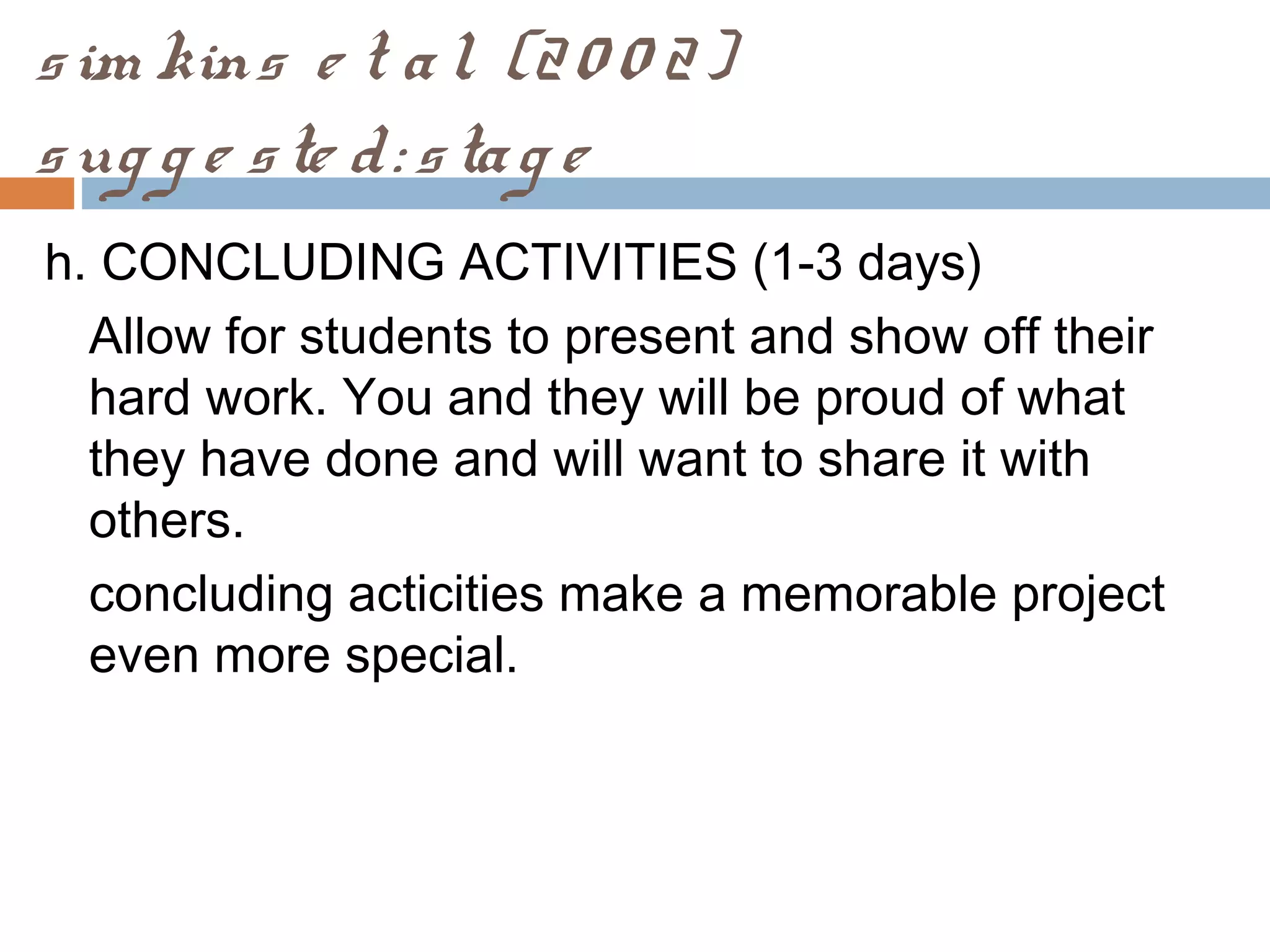 sim kins e t al. (20 0 2)
sug g e ste d: stag e
h. CONCLUDING ACTIVITIES (1-3 days)
Allow for students to present and show off their
hard work. You and they will be proud of what
they have done and will want to share it with
others.
concluding acticities make a memorable project
even more special.
 