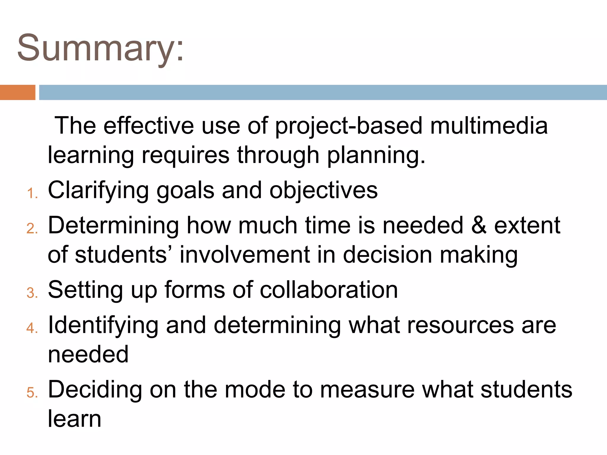 Summary:
The effective use of project-based multimedia
learning requires through planning.
1. Clarifying goals and objectives
2. Determining how much time is needed & extent
of students’ involvement in decision making
3. Setting up forms of collaboration
4. Identifying and determining what resources are
needed
5. Deciding on the mode to measure what students
learn
 