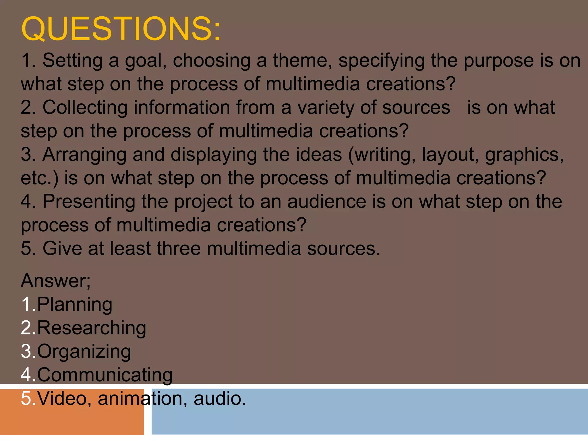 QUESTIONS:
1. Setting a goal, choosing a theme, specifying the purpose is on
what step on the process of multimedia creations?
2. Collecting information from a variety of sources is on what
step on the process of multimedia creations?
3. Arranging and displaying the ideas (writing, layout, graphics,
etc.) is on what step on the process of multimedia creations?
4. Presenting the project to an audience is on what step on the
process of multimedia creations?
5. Give at least three multimedia sources.
Answer;
1.Planning
2.Researching
3.Organizing
4.Communicating
5.Video, animation, audio.
 