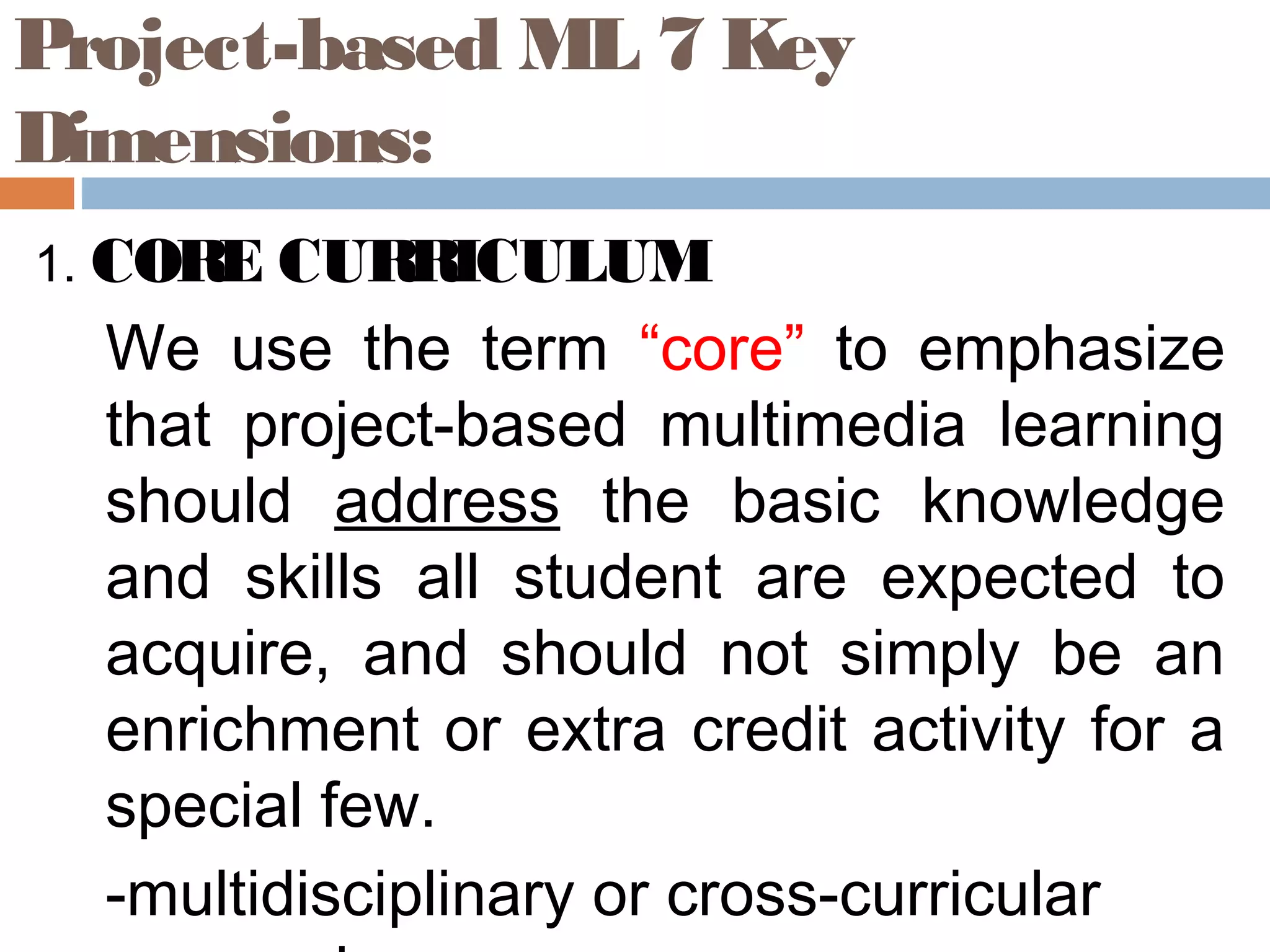 Project-based ML 7 Key
Dimensions:
1. CORE CURRICULUM
We use the term “core” to emphasize
that project-based multimedia learning
should address the basic knowledge
and skills all student are expected to
acquire, and should not simply be an
enrichment or extra credit activity for a
special few.
-multidisciplinary or cross-curricular
 