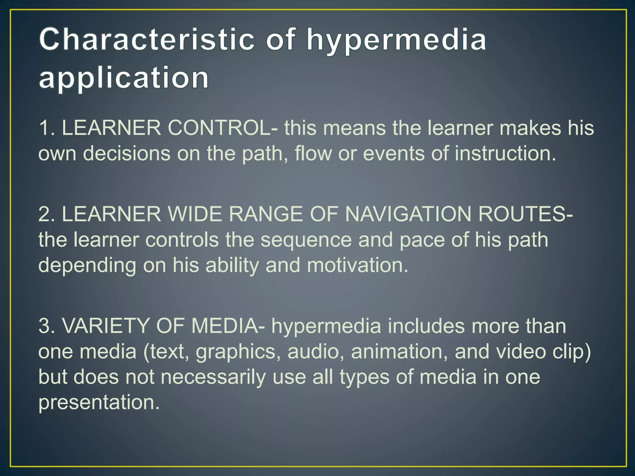 1. LEARNER CONTROL- this means the learner makes his
own decisions on the path, flow or events of instruction.
2. LEARNER WIDE RANGE OF NAVIGATION ROUTES-
the learner controls the sequence and pace of his path
depending on his ability and motivation.
3. VARIETY OF MEDIA- hypermedia includes more than
one media (text, graphics, audio, animation, and video clip)
but does not necessarily use all types of media in one
presentation.
 