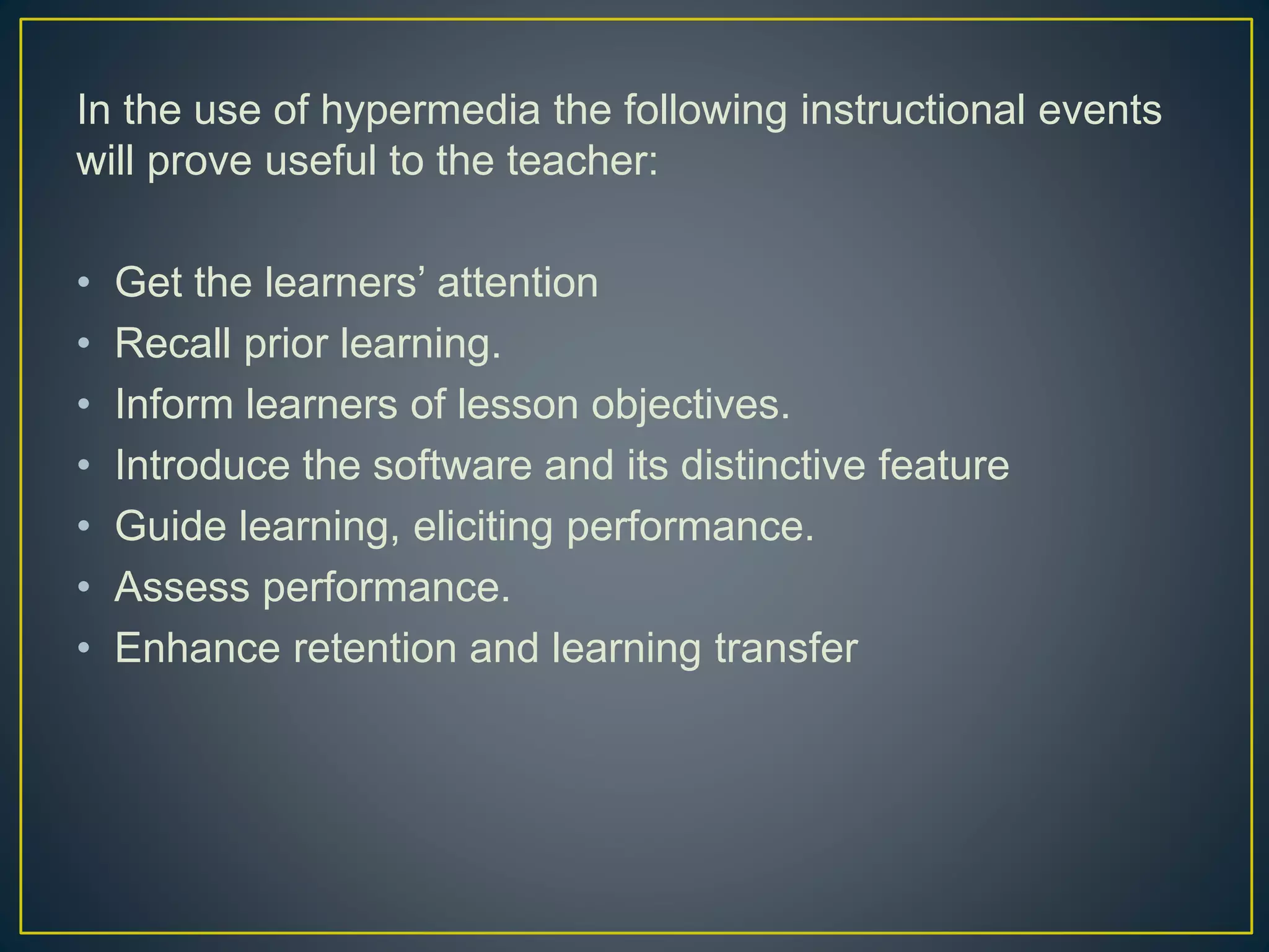 In the use of hypermedia the following instructional events
will prove useful to the teacher:
• Get the learners’ attention
• Recall prior learning.
• Inform learners of lesson objectives.
• Introduce the software and its distinctive feature
• Guide learning, eliciting performance.
• Assess performance.
• Enhance retention and learning transfer
 