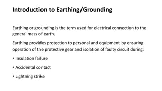 Introduction to Earthing/Grounding
Earthing or grounding is the term used for electrical connection to the
general mass of earth.
Earthing provides protection to personal and equipment by ensuring
operation of the protective gear and isolation of faulty circuit during:
• Insulation failure
• Accidental contact
• Lightning strike
 