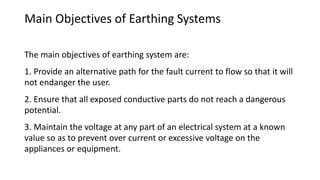 Main Objectives of Earthing Systems
The main objectives of earthing system are:
1. Provide an alternative path for the fault current to flow so that it will
not endanger the user.
2. Ensure that all exposed conductive parts do not reach a dangerous
potential.
3. Maintain the voltage at any part of an electrical system at a known
value so as to prevent over current or excessive voltage on the
appliances or equipment.
 