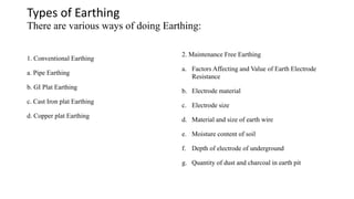 Types of Earthing
There are various ways of doing Earthing:
1. Conventional Earthing
a. Pipe Earthing
b. GI Plat Earthing
c. Cast Iron plat Earthing
d. Copper plat Earthing
2. Maintenance Free Earthing
a. Factors Affecting and Value of Earth Electrode
Resistance
b. Electrode material
c. Electrode size
d. Material and size of earth wire
e. Moisture content of soil
f. Depth of electrode of underground
g. Quantity of dust and charcoal in earth pit
 