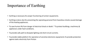 Importance of Earthing
• Earthing is necessary for proper functioning of certain equipments.
• Earthing is done also for preventing the operating personal from hazardous shocks caused damage
of the heating appliances.
• To save human life from danger of electrical shock or death. * To protect buildings, machinery &
appliances under fault conditions.
• To provide safe path to dissipate lighting and short circuit currents.
• To provide stable platform for operation of sensitive electronic equipments To provide protection
against static electricity from friction
 
