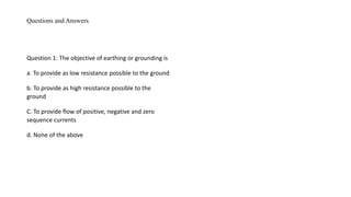 Questions and Answers
Question 1: The objective of earthing or grounding is
a. To provide as low resistance possible to the ground
b. To provide as high resistance possible to the
ground
C. To provide flow of positive, negative and zero
sequence currents
d. None of the above
 