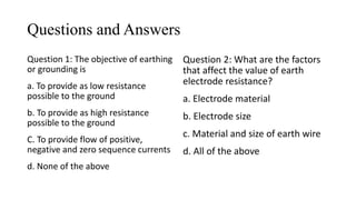 Questions and Answers
Question 1: The objective of earthing
or grounding is
a. To provide as low resistance
possible to the ground
b. To provide as high resistance
possible to the ground
C. To provide flow of positive,
negative and zero sequence currents
d. None of the above
Question 2: What are the factors
that affect the value of earth
electrode resistance?
a. Electrode material
b. Electrode size
c. Material and size of earth wire
d. All of the above
 