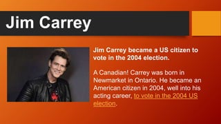 Jim Carrey became a US citizen to
vote in the 2004 election.
Jim Carrey
A Canadian! Carrey was born in
Newmarket in Ontario. He became an
American citizen in 2004, well into his
acting career, to vote in the 2004 US
election.
 