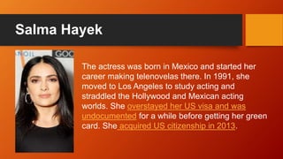 Salma Hayek
The actress was born in Mexico and started her
career making telenovelas there. In 1991, she
moved to Los Angeles to study acting and
straddled the Hollywood and Mexican acting
worlds. She overstayed her US visa and was
undocumented for a while before getting her green
card. She acquired US citizenship in 2013.
 