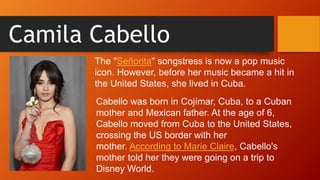 Camila Cabello
Cabello was born in Cojímar, Cuba, to a Cuban
mother and Mexican father. At the age of 6,
Cabello moved from Cuba to the United States,
crossing the US border with her
mother. According to Marie Claire, Cabello's
mother told her they were going on a trip to
Disney World.
The "Señorita" songstress is now a pop music
icon. However, before her music became a hit in
the United States, she lived in Cuba.
 