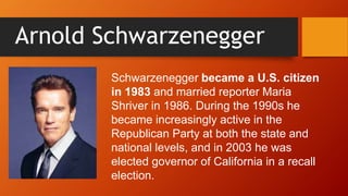 Arnold Schwarzenegger
Schwarzenegger became a U.S. citizen
in 1983 and married reporter Maria
Shriver in 1986. During the 1990s he
became increasingly active in the
Republican Party at both the state and
national levels, and in 2003 he was
elected governor of California in a recall
election.
 