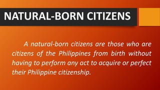 A natural-born citizens are those who are
citizens of the Philippines from birth without
having to perform any act to acquire or perfect
their Philippine citizenship.
NATURAL-BORN CITIZENS
 
