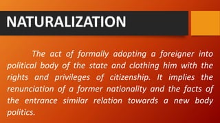 The act of formally adopting a foreigner into
political body of the state and clothing him with the
rights and privileges of citizenship. It implies the
renunciation of a former nationality and the facts of
the entrance similar relation towards a new body
politics.
NATURALIZATION
 