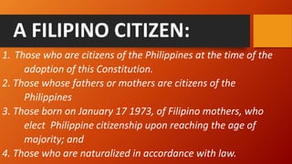 A FILIPINO CITIZEN:
1. Those who are citizens of the Philippines at the time of the
adoption of this Constitution.
2. Those whose fathers or mothers are citizens of the
Philippines
3. Those born on January 17 1973, of Filipino mothers, who
elect Philippine citizenship upon reaching the age of
majority; and
4. Those who are naturalized in accordance with law.
 