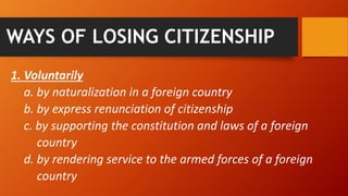 WAYS OF LOSING CITIZENSHIP
1. Voluntarily
a. by naturalization in a foreign country
b. by express renunciation of citizenship
c. by supporting the constitution and laws of a foreign
country
d. by rendering service to the armed forces of a foreign
country
 