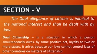 SECTION - V
The Dual allegiance of citizens is inimical to
the national interest and shall be dealt with by
law.
Dual Citizenship – is a situation in which a person
simultaneously owes, by some positive act, loyalty to two or
more states. It arises because our laws cannot control laws of
other countries on matters of citizenship
 