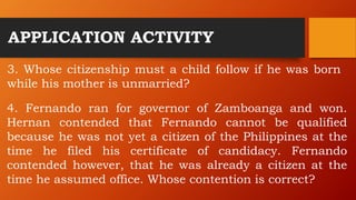 APPLICATION ACTIVITY
3. Whose citizenship must a child follow if he was born
while his mother is unmarried?
4. Fernando ran for governor of Zamboanga and won.
Hernan contended that Fernando cannot be qualified
because he was not yet a citizen of the Philippines at the
time he filed his certificate of candidacy. Fernando
contended however, that he was already a citizen at the
time he assumed office. Whose contention is correct?
 