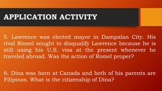 APPLICATION ACTIVITY
5. Lawrence was elected mayor in Dampalan City. His
rival Romel sought to disqualify Lawrence because he is
still using his U.S. visa at the present whenever he
traveled abroad. Was the action of Romel proper?
6. Dina was born at Canada and both of his parents are
Filipinos. What is the citizenship of Dina?
 