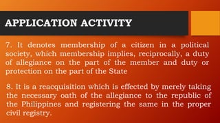 APPLICATION ACTIVITY
7. It denotes membership of a citizen in a political
society, which membership implies, reciprocally, a duty
of allegiance on the part of the member and duty or
protection on the part of the State
8. It is a reacquisition which is effected by merely taking
the necessary oath of the allegiance to the republic of
the Philippines and registering the same in the proper
civil registry.
 