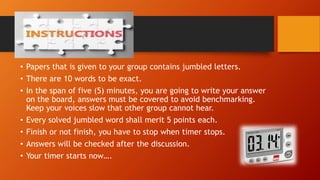 Activity Instruction:
• Papers that is given to your group contains jumbled letters.
• There are 10 words to be exact.
• In the span of five (5) minutes, you are going to write your answer
on the board, answers must be covered to avoid benchmarking.
Keep your voices slow that other group cannot hear.
• Every solved jumbled word shall merit 5 points each.
• Finish or not finish, you have to stop when timer stops.
• Answers will be checked after the discussion.
• Your timer starts now….
 