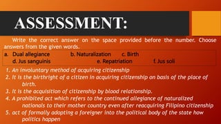 ASSESSMENT:
a. Dual allegiance b. Naturalization c. Birth
d. Jus sanguinis e. Repatriation f. Jus soli
Write the correct answer on the space provided before the number. Choose
answers from the given words.
1. An involuntary method of acquiring citizenship
2. It is the birthright of a citizen in acquiring citizenship on basis of the place of
birth.
3. It is the acquisition of citizenship by blood relationship.
4. A prohibited act which refers to the continued allegiance of naturalized
nationals to their mother country even after reacquiring Filipino citizenship
5. act of formally adopting a foreigner into the political body of the state how
politics happen
 