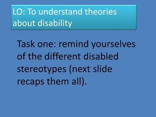 LO: To understand theories 
about disability 
Task one: remind yourselves 
of the different disabled 
stereotypes (next slide 
recaps them all). 
 