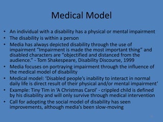 12 
Medical Model 
• An individual with a disability has a physical or mental impairment 
• The disability is within a person 
• Media has always depicted disability through the use of 
impairment “Impairment is made the most important thing” and 
disabled characters are “objectified and distanced from the 
audience.” - Tom Shakespeare, Disability Discourse, 1999 
• Media focuses on portraying impairment through the influence of 
the medical model of disability 
• Medical model: ‘Disabled people’s inability to interact in normal 
daily life is direct result of their physical and/or mental impairment’ 
• Example: Tiny Tim in ‘A Christmas Carol’ - crippled child is defined 
by his disability and will only survive through medical intervention 
• Call for adopting the social model of disability has seen 
improvements, although media’s been slow-moving 
 