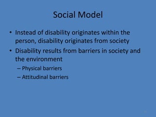 13 
Social Model 
• Instead of disability originates within the 
person, disability originates from society 
• Disability results from barriers in society and 
the environment 
– Physical barriers 
– Attitudinal barriers 
 