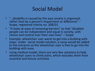Social Model 
• “...disability is caused by the way society is organised, 
rather than by a person’s impairment or difference” - 
Scope, registered charity no. 208231 
• “It looks at ways of removing barriers” so that “disabled 
people can be independent and equal in society, with 
choice and control over their own lives” – Scope 
• Example: wheelchair user wants to get into a building with 
steps. Under social model solution, a ramp would be added 
to the entrance so the wheelchair user is free to go into the 
building with ease. 
• Using medical model, there are very few solutions to help 
wheelchair users to climb stairs, which excludes them from 
essential and leisure activities 
 