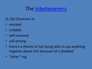 The Inbetweeners 
(5.18) Character is: 
• mocked 
• irritable 
• self-involved 
• self-pitying 
• there's a theme of not being able to say anything 
negative about him because he's disabled 
• "other"-ing 
 