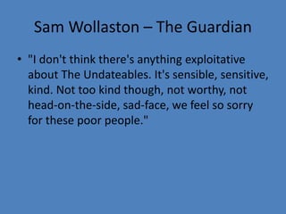 Sam Wollaston – The Guardian 
• "I don't think there's anything exploitative 
about The Undateables. It's sensible, sensitive, 
kind. Not too kind though, not worthy, not 
head-on-the-side, sad-face, we feel so sorry 
for these poor people." 
 
