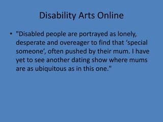 Disability Arts Online 
• "Disabled people are portrayed as lonely, 
desperate and overeager to find that ‘special 
someone’, often pushed by their mum. I have 
yet to see another dating show where mums 
are as ubiquitous as in this one." 
 
