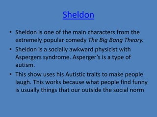 Sheldon 
• Sheldon is one of the main characters from the 
extremely popular comedy The Big Bang Theory. 
• Sheldon is a socially awkward physicist with 
Aspergers syndrome. Asperger’s is a type of 
autism. 
• This show uses his Autistic traits to make people 
laugh. This works because what people find funny 
is usually things that our outside the social norm 
 