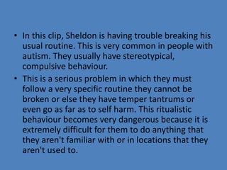 • In this clip, Sheldon is having trouble breaking his 
usual routine. This is very common in people with 
autism. They usually have stereotypical, 
compulsive behaviour. 
• This is a serious problem in which they must 
follow a very specific routine they cannot be 
broken or else they have temper tantrums or 
even go as far as to self harm. This ritualistic 
behaviour becomes very dangerous because it is 
extremely difficult for them to do anything that 
they aren't familiar with or in locations that they 
aren't used to. 
 