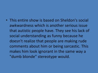 • This entire show is based on Sheldon's social 
awkwardness which is another serious issue 
that autistic people have. They see his lack of 
social understanding as funny because he 
doesn't realize that people are making rude 
comments about him or being sarcastic. This 
makes him look ignorant in the same way a 
"dumb blonde" stereotype would. 
 